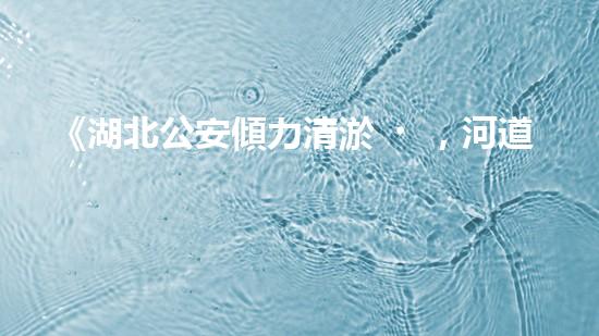 《湖北公安傾力清淤，河道煥然一新！》